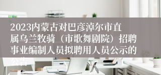 2023内蒙古对巴彦淖尔市直属乌兰牧骑（市歌舞剧院）招聘事业编制人员拟聘用人员公示的公告