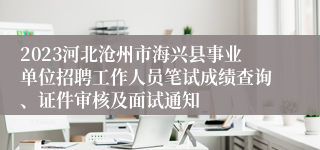 2023河北沧州市海兴县事业单位招聘工作人员笔试成绩查询、证件审核及面试通知