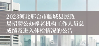 2023河北邢台市临城县民政局招聘公办养老机构工作人员总成绩及进入体检情况的公告