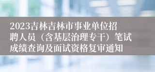 2023吉林吉林市事业单位招聘人员（含基层治理专干）笔试成绩查询及面试资格复审通知