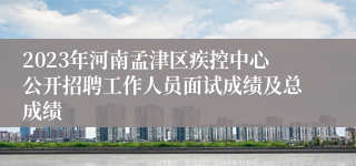 2023年河南孟津区疾控中心公开招聘工作人员面试成绩及总成绩