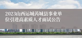 2023山西运城芮城县事业单位引进高素质人才面试公告