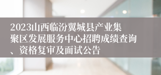 2023山西临汾翼城县产业集聚区发展服务中心招聘成绩查询、资格复审及面试公告