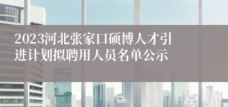 2023河北张家口硕博人才引进计划拟聘用人员名单公示