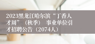 2023黑龙江哈尔滨“丁香人才周”（秋季）  事业单位引才招聘公告（2074人）