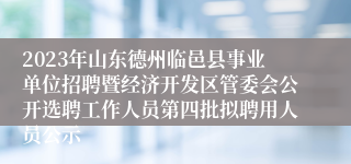 2023年山东德州临邑县事业单位招聘暨经济开发区管委会公开选聘工作人员第四批拟聘用人员公示