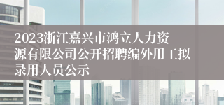 2023浙江嘉兴市鸿立人力资源有限公司公开招聘编外用工拟录用人员公示