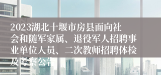 2023湖北十堰市房县面向社会和随军家属、退役军人招聘事业单位人员、二次教师招聘体检及考察公告