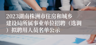 2023湖南株洲市住房和城乡建设局所属事业单位招聘（选调）拟聘用人员名单公示