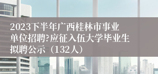 2023下半年广西桂林市事业单位招聘?应征入伍大学毕业生拟聘公示（132人）