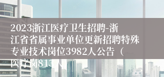 2023浙江医疗卫生招聘-浙江省省属事业单位更新招聘特殊专业技术岗位3982人公告（医疗岗813人）