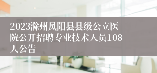 2023滁州凤阳县县级公立医院公开招聘专业技术人员108人公告