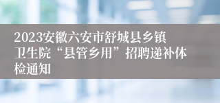 2023安徽六安市舒城县乡镇卫生院“县管乡用”招聘递补体检通知