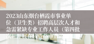 2023山东烟台栖霞市事业单位（卫生类）招聘高层次人才和急需紧缺专业工作人员（第四批次）开展在线资格审查的通知