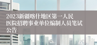 2023新疆喀什地区第一人民医院招聘事业单位编制人员笔试公告