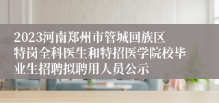 2023河南郑州市管城回族区特岗全科医生和特招医学院校毕业生招聘拟聘用人员公示