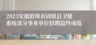 2023安徽蚌埠市固镇县卫健系统部分事业单位招聘最终成绩