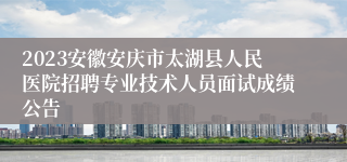 2023安徽安庆市太湖县人民医院招聘专业技术人员面试成绩公告