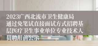 2023广西北流市卫生健康局通过免笔试直接面试方式招聘基层医疗卫生事业单位专业技术人员聘用前公示