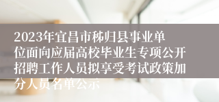 2023年宜昌市秭归县事业单位面向应届高校毕业生专项公开招聘工作人员拟享受考试政策加分人员名单公示