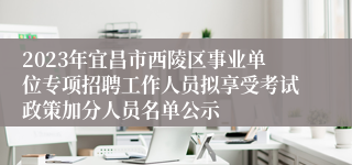 2023年宜昌市西陵区事业单位专项招聘工作人员拟享受考试政策加分人员名单公示