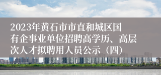 2023年黄石市市直和城区国有企事业单位招聘高学历、高层次人才拟聘用人员公示（四）