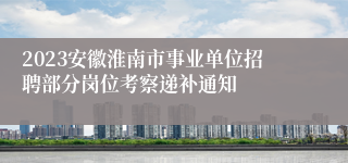 2023安徽淮南市事业单位招聘部分岗位考察递补通知