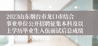 2023山东烟台市龙口市结合事业单位公开招聘征集本科及以上学历毕业生入伍面试后总成绩及拟签约人员公示