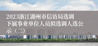 2023浙江湖州市信访局选调下属事业单位人员拟选调人选公示（二）