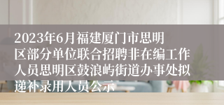 2023年6月福建厦门市思明区部分单位联合招聘非在编工作人员思明区鼓浪屿街道办事处拟递补录用人员公示