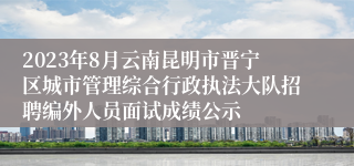 2023年8月云南昆明市晋宁区城市管理综合行政执法大队招聘编外人员面试成绩公示