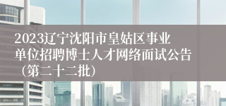 2023辽宁沈阳市皇姑区事业单位招聘博士人才网络面试公告（第二十二批）