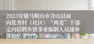 2023安徽马鞍山市含山县面向优秀村（社区）“两委”干部定向招聘乡镇事业编制人员递补体检结果公告