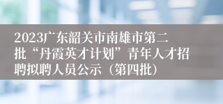 2023广东韶关市南雄市第二批“丹霞英才计划”青年人才招聘拟聘人员公示（第四批）