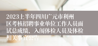 2023上半年四川广元市利州区考核招聘事业单位工作人员面试总成绩、入闱体检人员及体检相关事宜公告