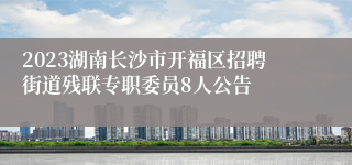 2023湖南长沙市开福区招聘街道残联专职委员8人公告