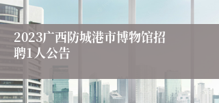 2023广西防城港市博物馆招聘1人公告