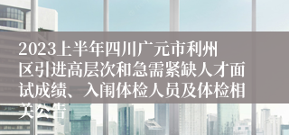 2023上半年四川广元市利州区引进高层次和急需紧缺人才面试成绩、入闱体检人员及体检相关公告