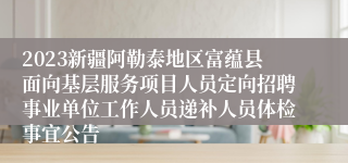 2023新疆阿勒泰地区富蕴县面向基层服务项目人员定向招聘事业单位工作人员递补人员体检事宜公告