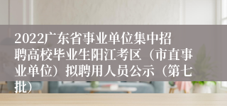 2022广东省事业单位集中招聘高校毕业生阳江考区（市直事业单位）拟聘用人员公示（第七批）