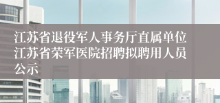 江苏省退役军人事务厅直属单位江苏省荣军医院招聘拟聘用人员公示