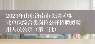 2023年山东济南市长清区事业单位综合类岗位公开招聘拟聘用人员公示（第二批）