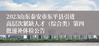 2023山东泰安市东平县引进高层次紧缺人才（综合类）第四批递补体检公告