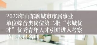 2023年山东聊城市市属事业单位综合类岗位第二批“水城优才”优秀青年人才引进进入考察范围人员名单