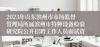 2023年山东滨州市市场监督管理局所属滨州市特种设备检验研究院公开招聘工作人员面试资格审查公告