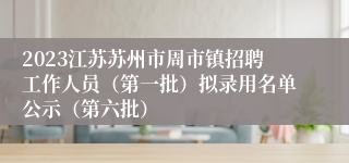 2023江苏苏州市周市镇招聘工作人员（第一批）拟录用名单公示（第六批）