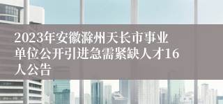 2023年安徽滁州天长市事业单位公开引进急需紧缺人才16人公告