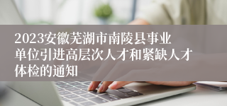 2023安徽芜湖市南陵县事业单位引进高层次人才和紧缺人才体检的通知