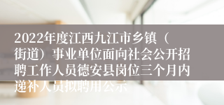 2022年度江西九江市乡镇（街道）事业单位面向社会公开招聘工作人员德安县岗位三个月内递补人员拟聘用公示