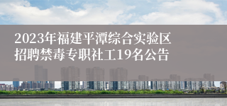 2023年福建平潭综合实验区招聘禁毒专职社工19名公告